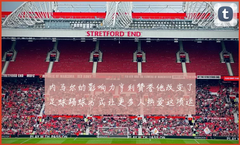 内马尔的影响力亨利赞誉他改变了足球踢球方式让更多人热爱这项运动