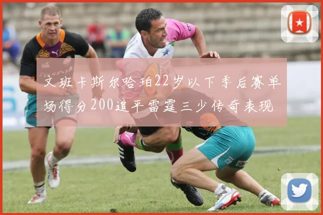 文班卡斯尔哈珀22岁以下季后赛单场得分200追平雷霆三少传奇表现