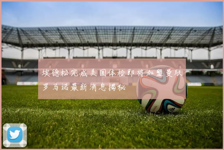 埃德松完成美国体检即将加盟曼联罗马诺最新消息揭秘