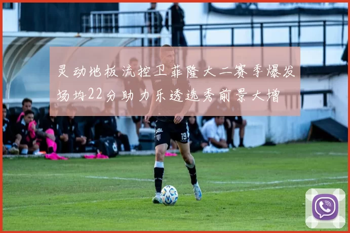 灵动地板流控卫菲隆大二赛季爆发场均22分助力乐透选秀前景大增