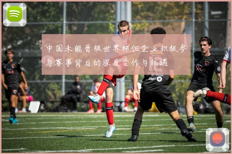中国未能晋级世界杯但企业积极参与赛事背后的深度合作与机遇
