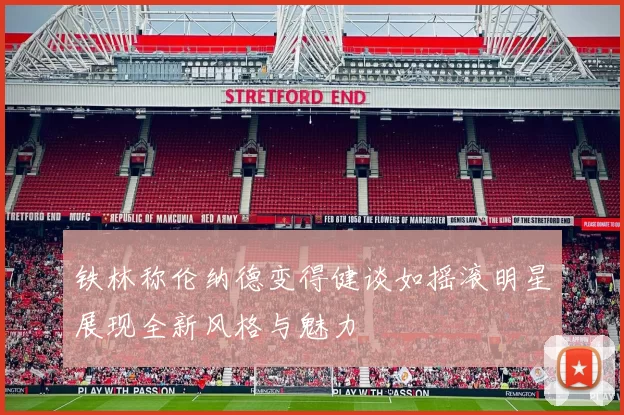 铁林称伦纳德变得健谈如摇滚明星展现全新风格与魅力
