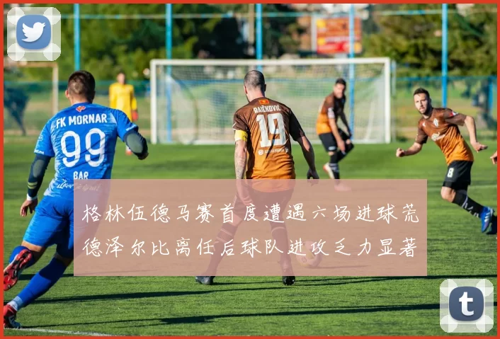 格林伍德马赛首度遭遇六场进球荒德泽尔比离任后球队进攻乏力显著
