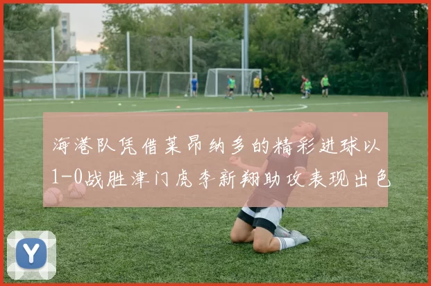 海港队凭借莱昂纳多的精彩进球以1-0战胜津门虎李新翔助攻表现出色