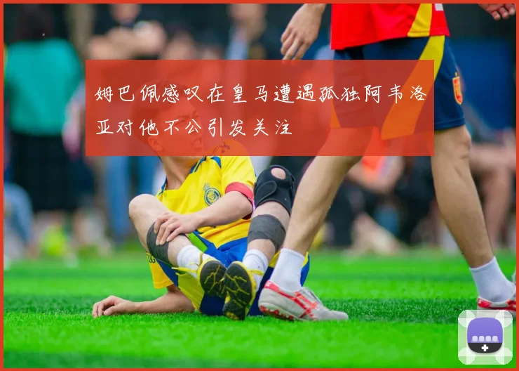姆巴佩感叹在皇马遭遇孤独阿韦洛亚对他不公引发关注