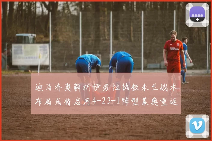 迪马济奥解析伊劳拉执教米兰战术布局或将启用4-23-1阵型莱奥重返左边锋位置