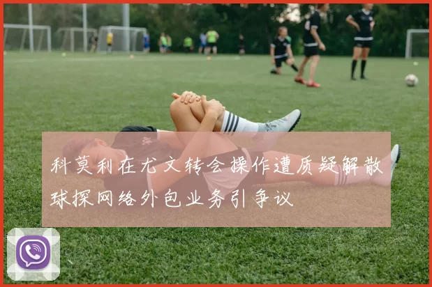 科莫利在尤文转会操作遭质疑解散球探网络外包业务引争议