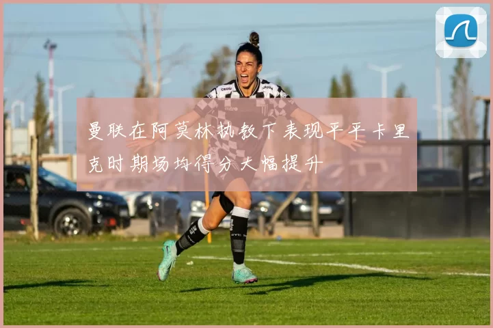 曼联在阿莫林执教下表现平平卡里克时期场均得分大幅提升
