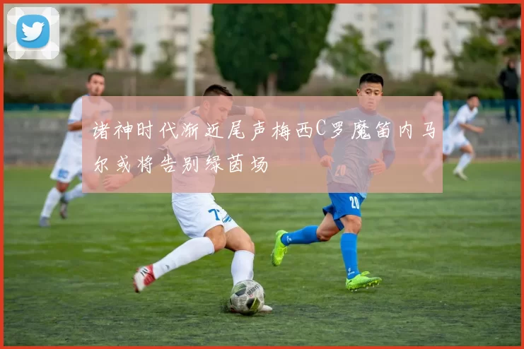 诸神时代渐近尾声梅西C罗魔笛内马尔或将告别绿茵场