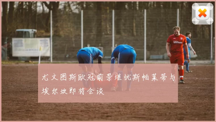 尤文图斯欧冠前景堪忧斯帕莱蒂与埃尔坎即将会谈
