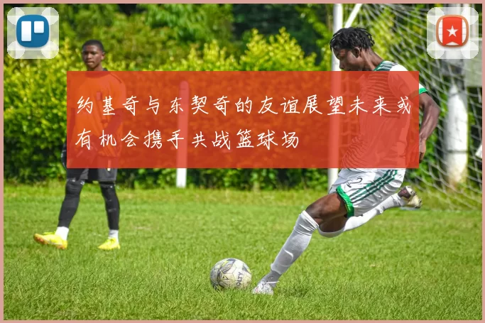约基奇与东契奇的友谊展望未来或有机会携手共战篮球场
