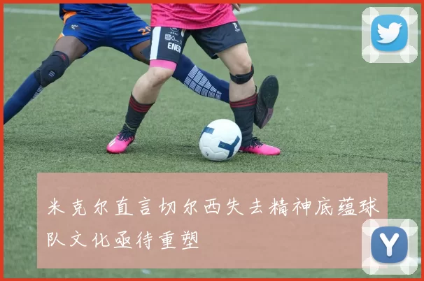 米克尔直言切尔西失去精神底蕴球队文化亟待重塑