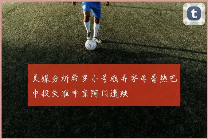 美媒分析希罗小号戏弄字母哥热巴中投失准申京阿门遭殃