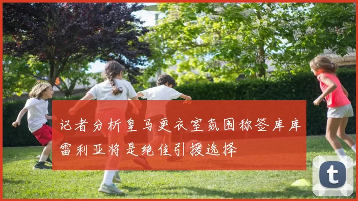 记者分析皇马更衣室氛围称签库库雷利亚将是绝佳引援选择