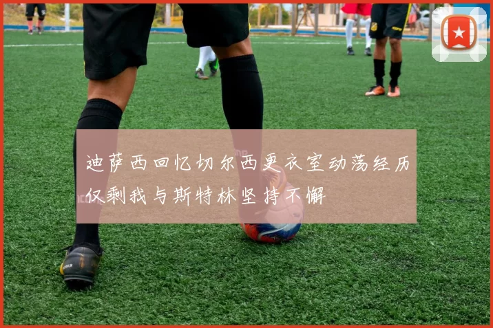 迪萨西回忆切尔西更衣室动荡经历仅剩我与斯特林坚持不懈