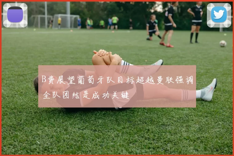 B费展望葡萄牙队目标超越曼联强调全队团结是成功关键