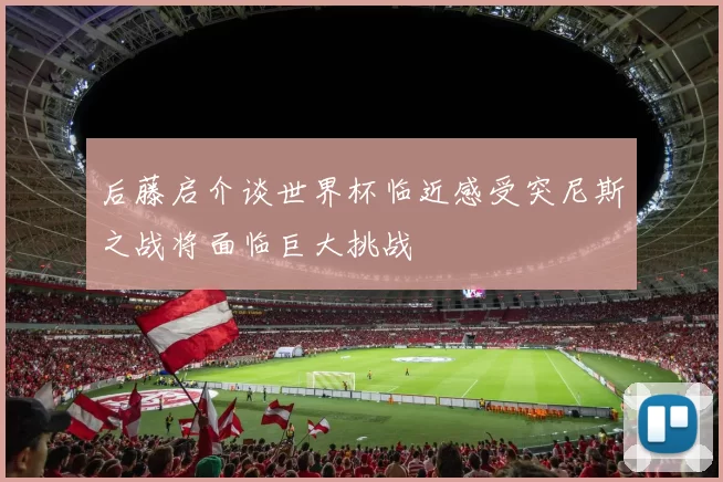 后藤启介谈世界杯临近感受突尼斯之战将面临巨大挑战