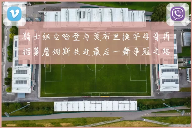 骑士组合哈登与莫布里换字母哥再招募詹姆斯共赴最后一舞争冠之路
