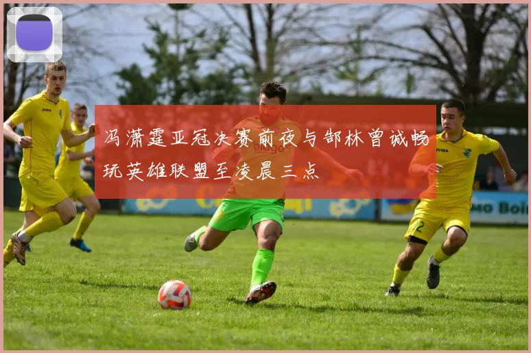 冯潇霆亚冠决赛前夜与郜林曾诚畅玩英雄联盟至凌晨三点