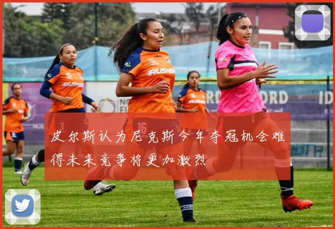 皮尔斯认为尼克斯今年夺冠机会难得未来竞争将更加激烈