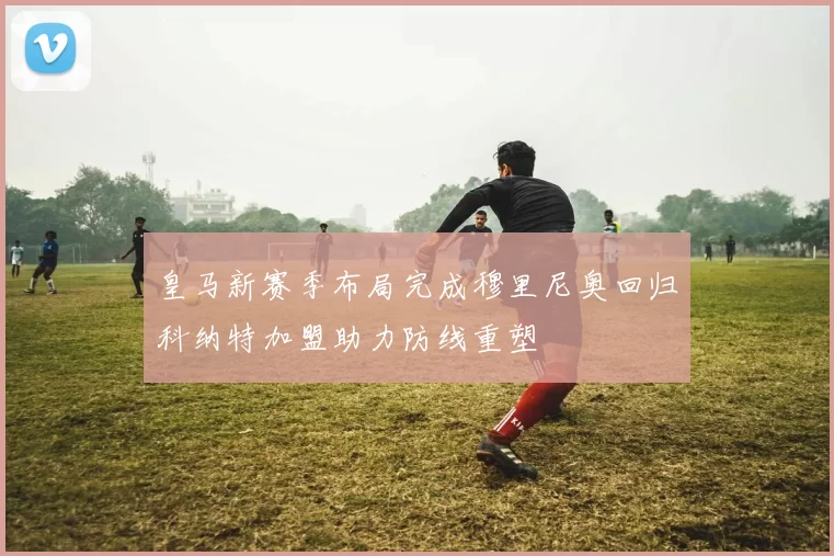 皇马新赛季布局完成穆里尼奥回归科纳特加盟助力防线重塑
